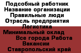 Подсобный работник › Название организации ­ Правильные люди › Отрасль предприятия ­ Логистика › Минимальный оклад ­ 30 000 - Все города Работа » Вакансии   . Ставропольский край,Ессентуки г.